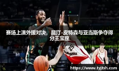 赛场上演外援对决，昆汀-皮特森与亚当斯争夺得分王宝座