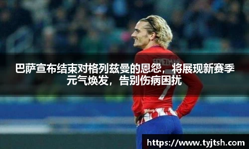 巴萨宣布结束对格列兹曼的恩怨，将展现新赛季元气焕发，告别伤病困扰